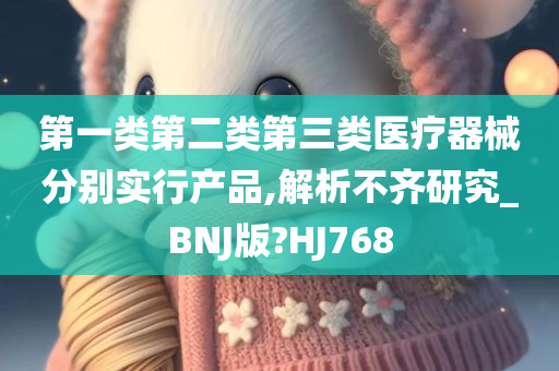 第一类第二类第三类医疗器械分别实行产品,解析不齐研究_BNJ版?HJ768