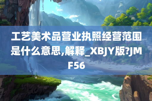 工艺美术品营业执照经营范围是什么意思,解释_XBJY版?JMF56