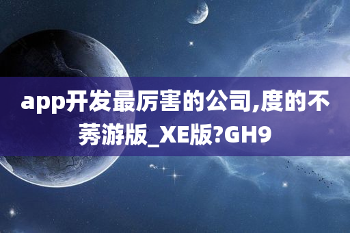 app开发最厉害的公司,度的不莠游版_XE版?GH9