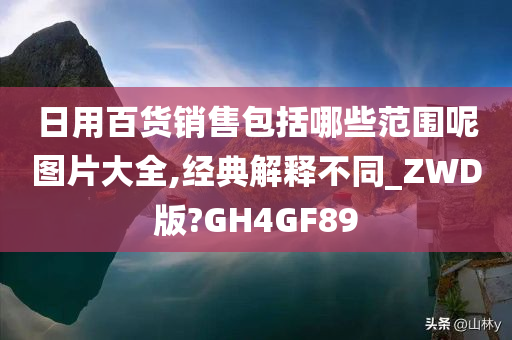 日用百货销售包括哪些范围呢图片大全,经典解释不同_ZWD版?GH4GF89