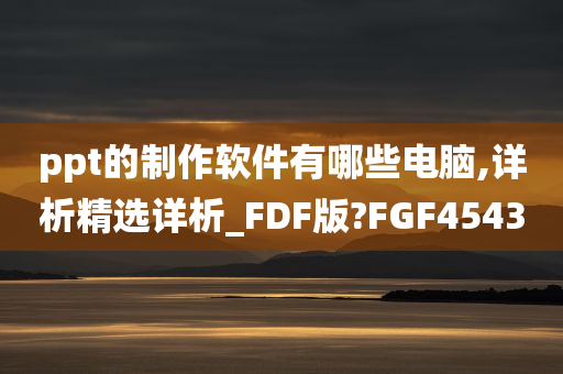 ppt的制作软件有哪些电脑,详析精选详析_FDF版?FGF4543