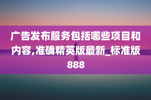 广告发布服务包括哪些项目和内容,准确精英版最新_标准版888