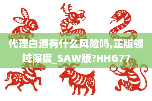 代理白酒有什么风险吗,正版领域深度_SAW版?HHG77