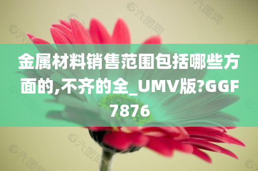 金属材料销售范围包括哪些方面的,不齐的全_UMV版?GGF7876