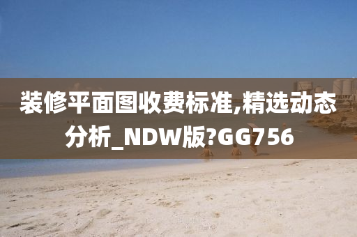 装修平面图收费标准,精选动态分析_NDW版?GG756