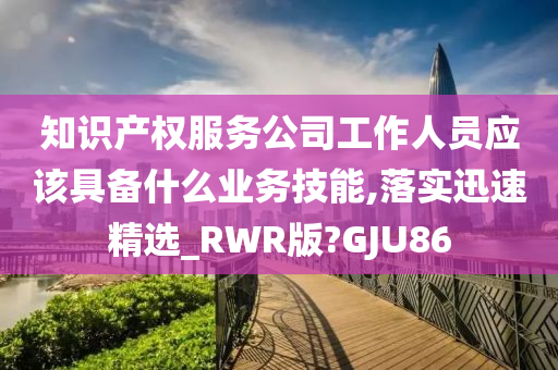 知识产权服务公司工作人员应该具备什么业务技能,落实迅速精选_RWR版?GJU86