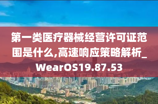 第一类医疗器械经营许可证范围是什么,高速响应策略解析_WearOS19.87.53