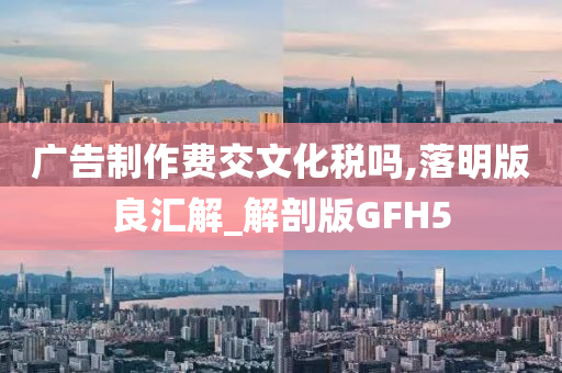 广告制作费交文化税吗,落明版良汇解_解剖版GFH5