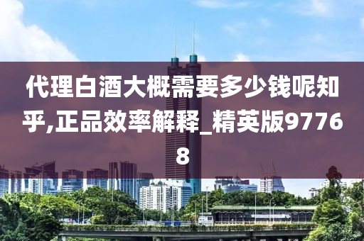 代理白酒大概需要多少钱呢知乎,正品效率解释_精英版97768