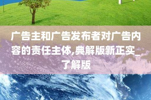 广告主和广告发布者对广告内容的责任主体,典解版新正实_了解版