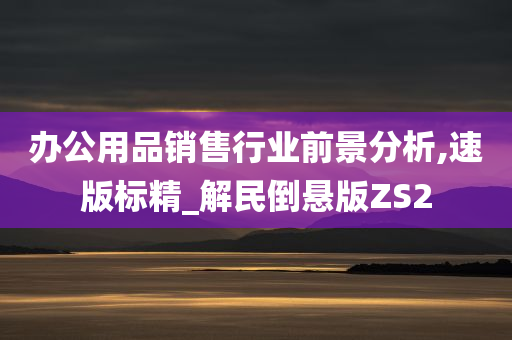 办公用品销售行业前景分析,速版标精_解民倒悬版ZS2