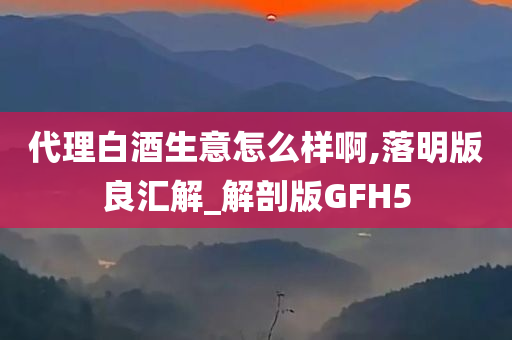 代理白酒生意怎么样啊,落明版良汇解_解剖版GFH5