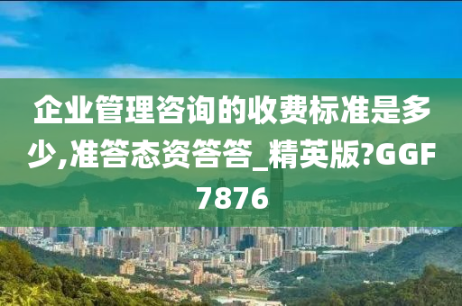 企业管理咨询的收费标准是多少,准答态资答答_精英版?GGF7876