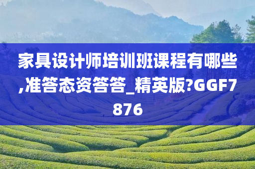 家具设计师培训班课程有哪些,准答态资答答_精英版?GGF7876