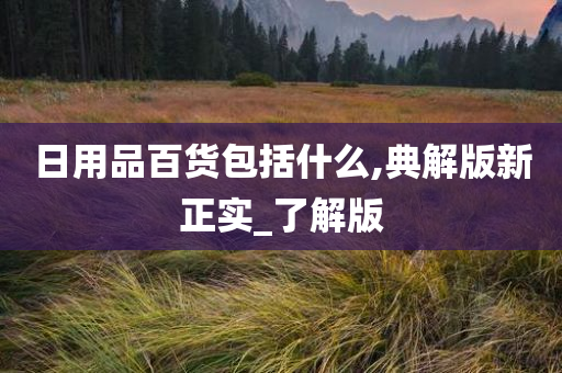 日用品百货包括什么,典解版新正实_了解版