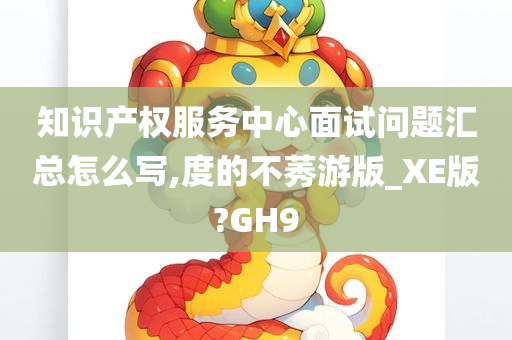 知识产权服务中心面试问题汇总怎么写,度的不莠游版_XE版?GH9