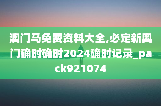 澳门马免费资料大全,必定新奥门确时确时2024确时记录_pack921074