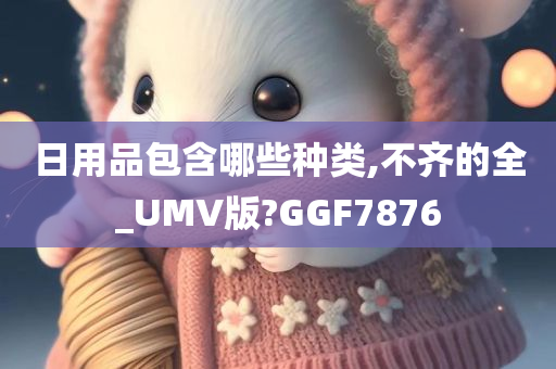 日用品包含哪些种类,不齐的全_UMV版?GGF7876