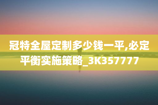 冠特全屋定制多少钱一平,必定平衡实施策略_3K357777