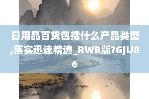 日用品百货包括什么产品类型,落实迅速精选_RWR版?GJU86