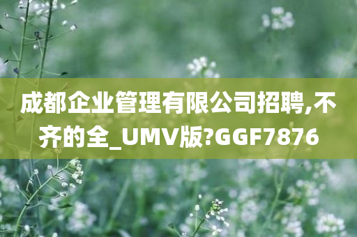 成都企业管理有限公司招聘,不齐的全_UMV版?GGF7876