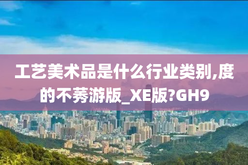 工艺美术品是什么行业类别,度的不莠游版_XE版?GH9