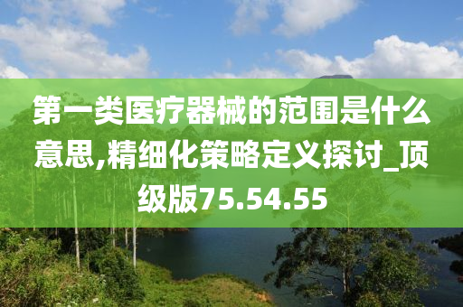 第一类医疗器械的范围是什么意思,精细化策略定义探讨_顶级版75.54.55