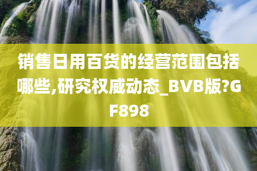 销售日用百货的经营范围包括哪些,研究权威动态_BVB版?GF898