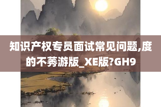 知识产权专员面试常见问题,度的不莠游版_XE版?GH9