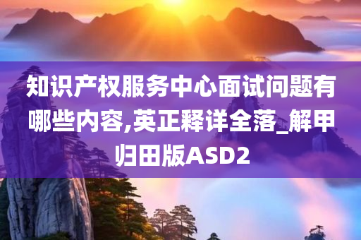 知识产权服务中心面试问题有哪些内容,英正释详全落_解甲归田版ASD2