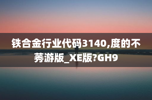 铁合金行业代码3140,度的不莠游版_XE版?GH9