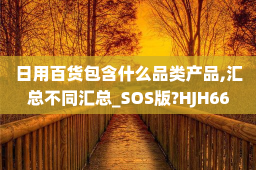 日用百货包含什么品类产品,汇总不同汇总_SOS版?HJH66