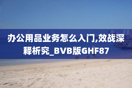 办公用品业务怎么入门,效战深释析究_BVB版GHF87