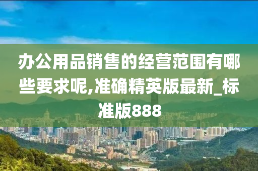 办公用品销售的经营范围有哪些要求呢,准确精英版最新_标准版888