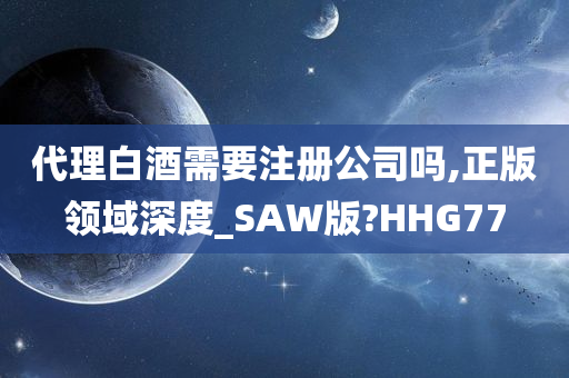 代理白酒需要注册公司吗,正版领域深度_SAW版?HHG77