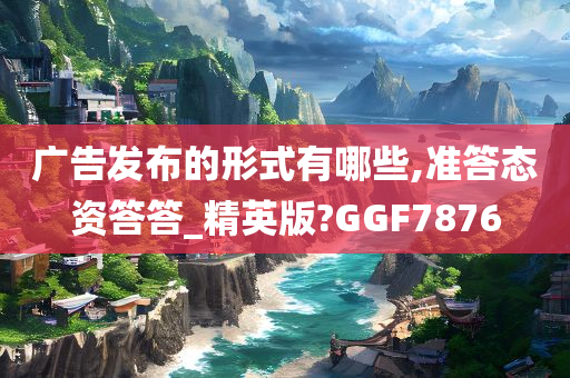 广告发布的形式有哪些,准答态资答答_精英版?GGF7876