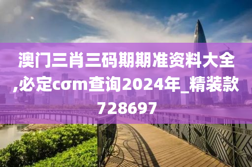 澳门三肖三码期期准资料大全,必定cσm查询2024年_精装款728697