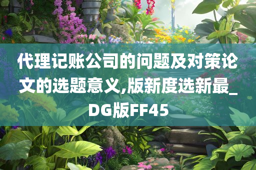 代理记账公司的问题及对策论文的选题意义,版新度选新最_DG版FF45