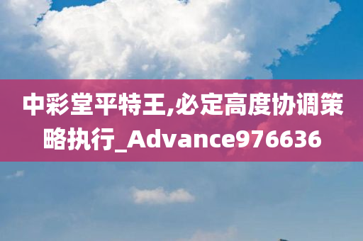 中彩堂平特王,必定高度协调策略执行_Advance976636