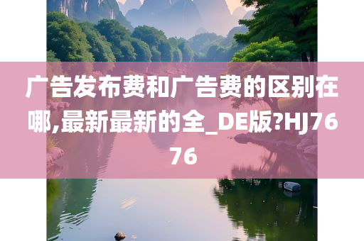 广告发布费和广告费的区别在哪,最新最新的全_DE版?HJ7676