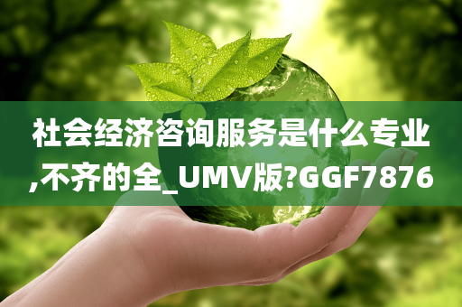 社会经济咨询服务是什么专业,不齐的全_UMV版?GGF7876