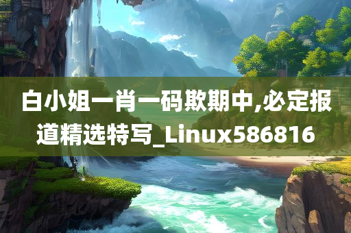 白小姐一肖一码欺期中,必定报道精选特写_Linux586816