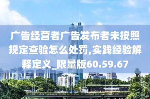 广告经营者广告发布者未按照规定查验怎么处罚,实践经验解释定义_限量版60.59.67