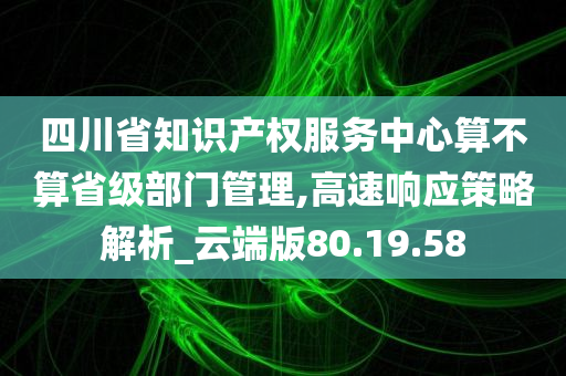 四川省知识产权服务中心算不算省级部门管理,高速响应策略解析_云端版80.19.58