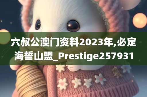 六叔公澳门资料2023年,必定海誓山盟_Prestige257931