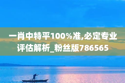 一肖中特平100%准,必定专业评估解析_粉丝版786565