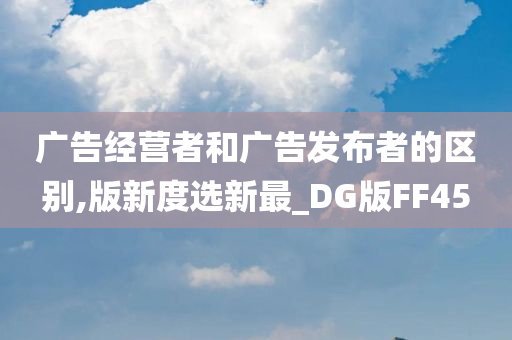 广告经营者和广告发布者的区别,版新度选新最_DG版FF45