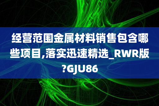 经营范围金属材料销售包含哪些项目,落实迅速精选_RWR版?GJU86