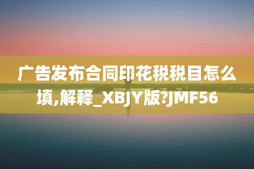 广告发布合同印花税税目怎么填,解释_XBJY版?JMF56