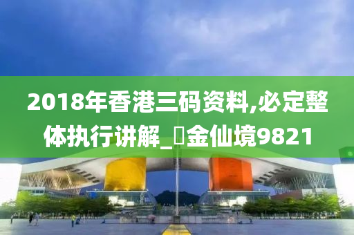 2018年香港三码资料,必定整体执行讲解_‌金仙境9821